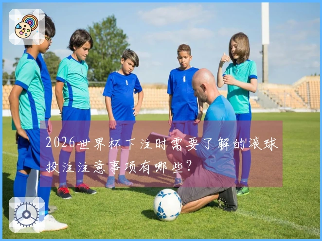2026世界杯下注时需要了解的滚球投注注意事项有哪些？