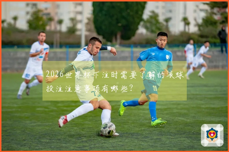 2026世界杯下注时需要了解的滚球投注注意事项有哪些？
