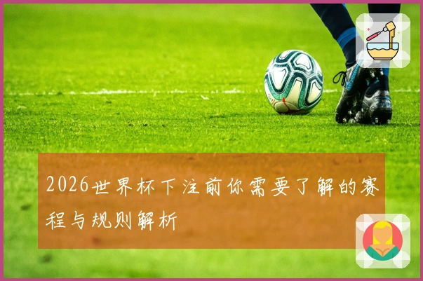 2026世界杯下注前你需要了解的赛程与规则解析